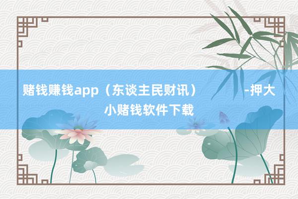 赌钱赚钱app(东谈主民财讯) -押大小赌钱软件下载