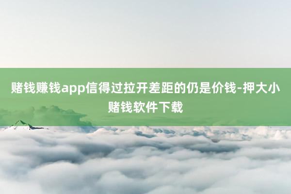 赌钱赚钱app信得过拉开差距的仍是价钱-押大小赌钱软件下载