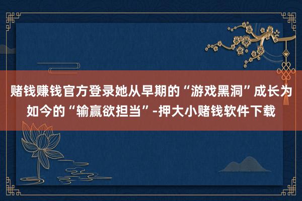 赌钱赚钱官方登录她从早期的“游戏黑洞”成长为如今的“输赢欲担当”-押大小赌钱软件下载