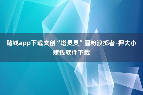 赌钱app下载文创“塔灵灵”圈粉浪掷者-押大小赌钱软件下载