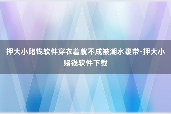 押大小赌钱软件穿衣着就不成被潮水裹带-押大小赌钱软件下载