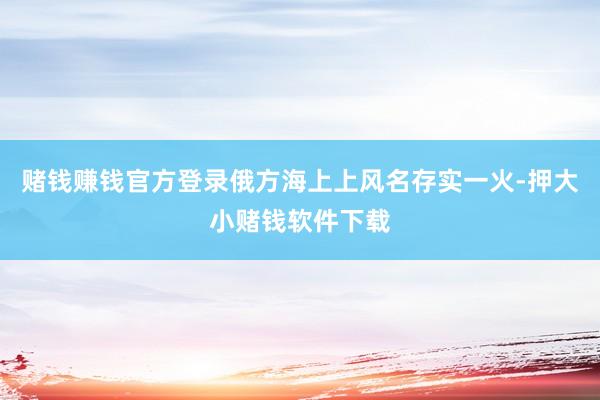 赌钱赚钱官方登录俄方海上上风名存实一火-押大小赌钱软件下载
