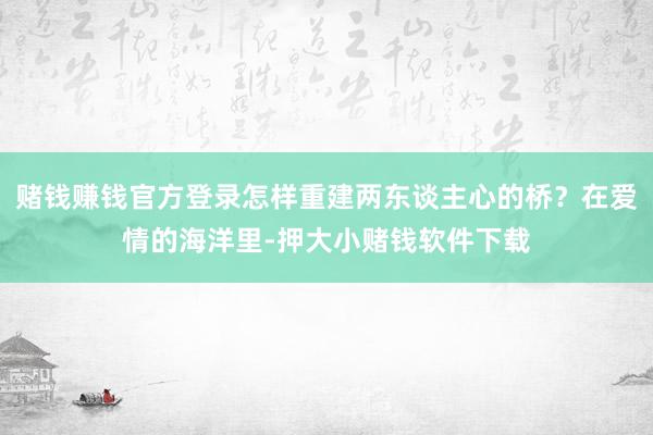 赌钱赚钱官方登录怎样重建两东谈主心的桥?在爱情的海洋里-押大小赌钱软件下载
