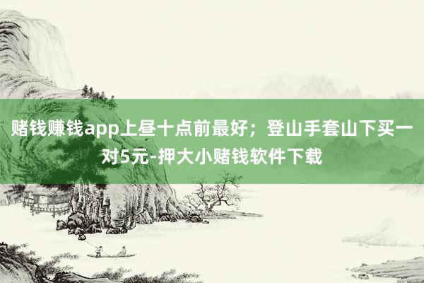 赌钱赚钱app上昼十点前最好;登山手套山下买一对5元-押大小赌钱软件下载