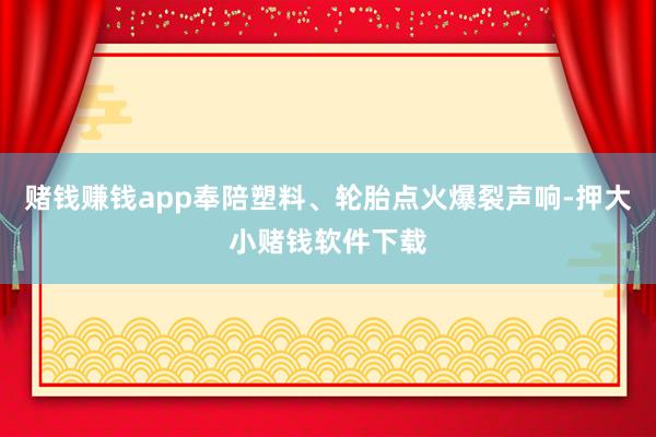 赌钱赚钱app奉陪塑料、轮胎点火爆裂声响-押大小赌钱软件下载