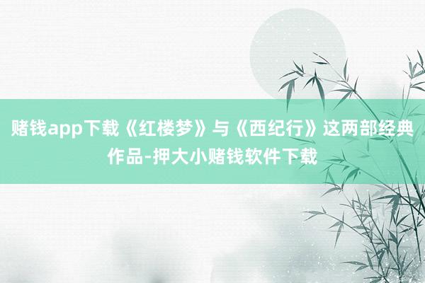 赌钱app下载《红楼梦》与《西纪行》这两部经典作品-押大小赌钱软件下载