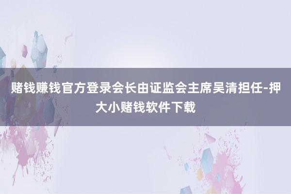 赌钱赚钱官方登录会长由证监会主席吴清担任-押大小赌钱软件下载