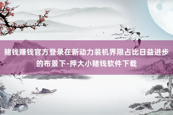 赌钱赚钱官方登录在新动力装机界限占比日益进步的布景下-押大小赌钱软件下载