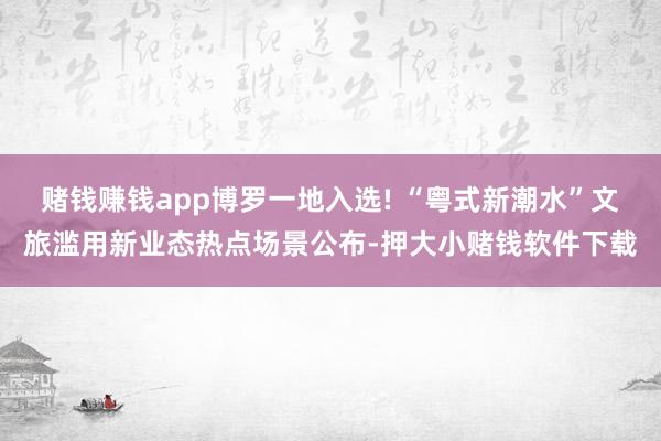 赌钱赚钱app博罗一地入选! “粤式新潮水”文旅滥用新业态热点场景公布-押大小赌钱软件下载