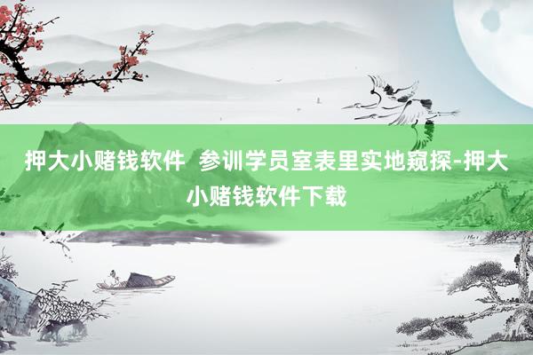 押大小赌钱软件 参训学员室表里实地窥探-押大小赌钱软件下载